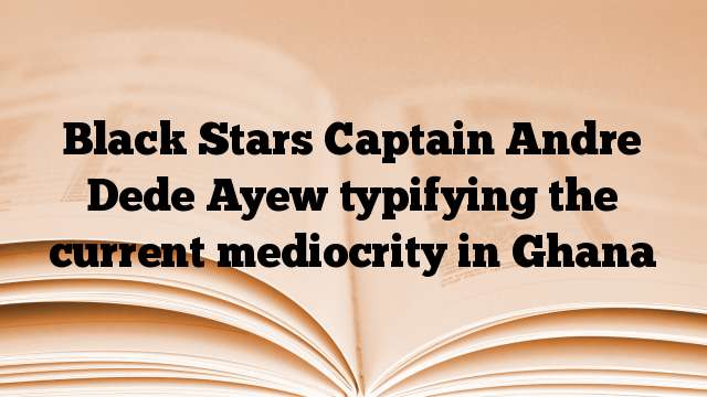 Black Stars Captain Andre Dede Ayew typifying the current mediocrity in Ghana
