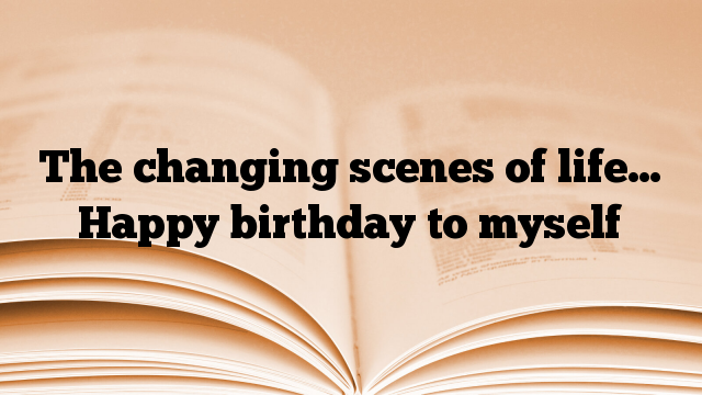 The changing scenes of life… Happy birthday to myself