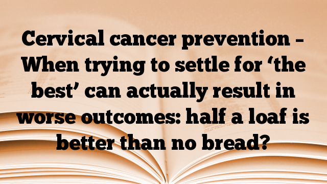 Cervical cancer prevention – When trying to settle for ‘the best’ can actually result in worse outcomes: half a loaf is better than no bread?