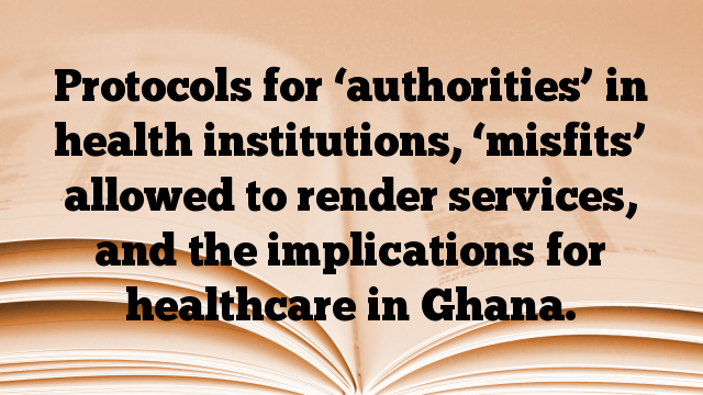 Protocols for ‘authorities’ in health institutions, ‘misfits’ allowed to render services, and the implications for healthcare in Ghana.
