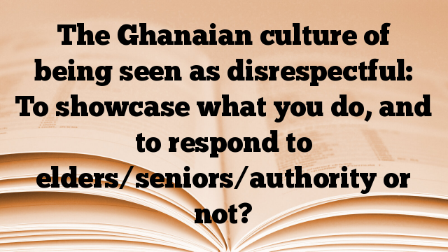 The Ghanaian culture of being seen as disrespectful: To showcase what you do, and to respond to elders/seniors/authority or not?