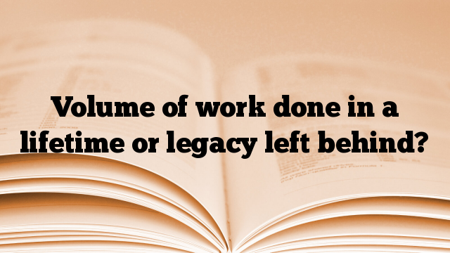 Volume of work done in a lifetime or legacy left behind?