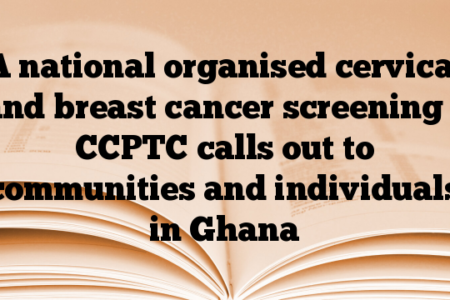 A national organised cervical and breast cancer screening – CCPTC calls out to communities and individuals in Ghana