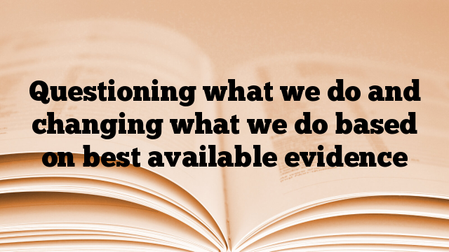 Questioning what we do and changing what we do based on best available evidence