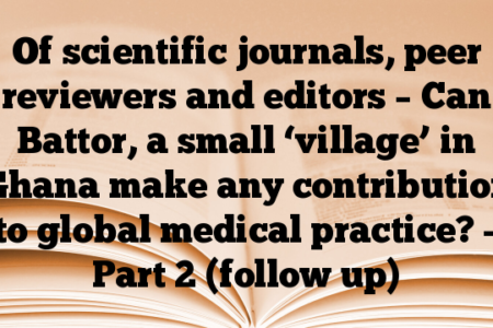 Of scientific journals, peer reviewers and editors – Can Battor, a small ‘village’ in Ghana make any contribution to global medical practice? – Part 2 (follow up)