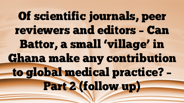 Of scientific journals, peer reviewers and editors – Can Battor, a small ‘village’ in Ghana make any contribution to global medical practice? – Part 2 (follow up)