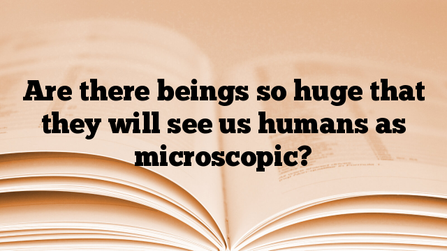 Are there beings so huge that they will see us humans as microscopic?