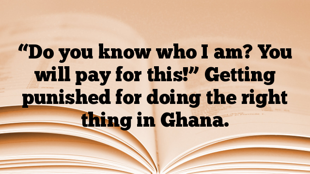 “Do you know who I am? You will pay for this!” Getting punished for doing the right thing in Ghana.