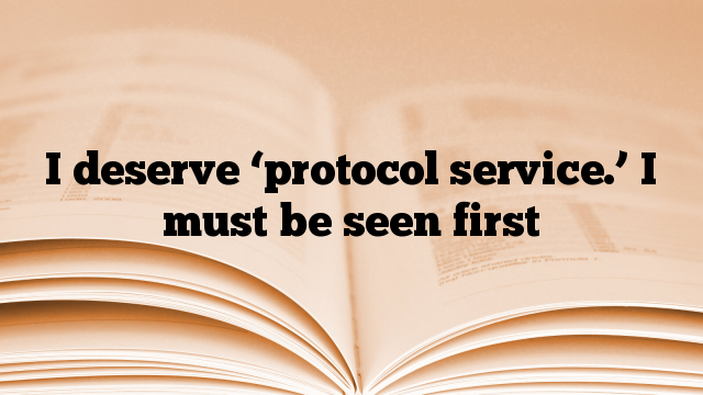I deserve ‘protocol service.’ I must be seen first