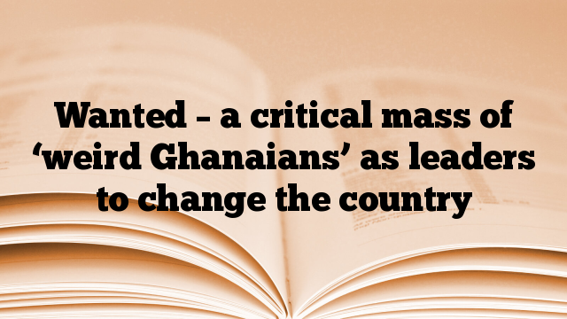 Wanted – a critical mass of ‘weird Ghanaians’ as leaders to change the country