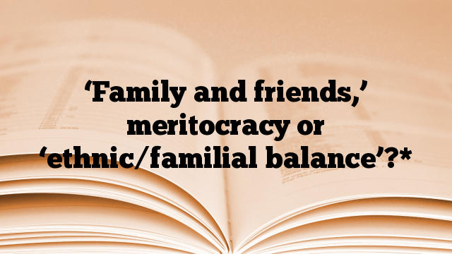 ‘Family and friends,’ meritocracy or ‘ethnic/familial balance’?*